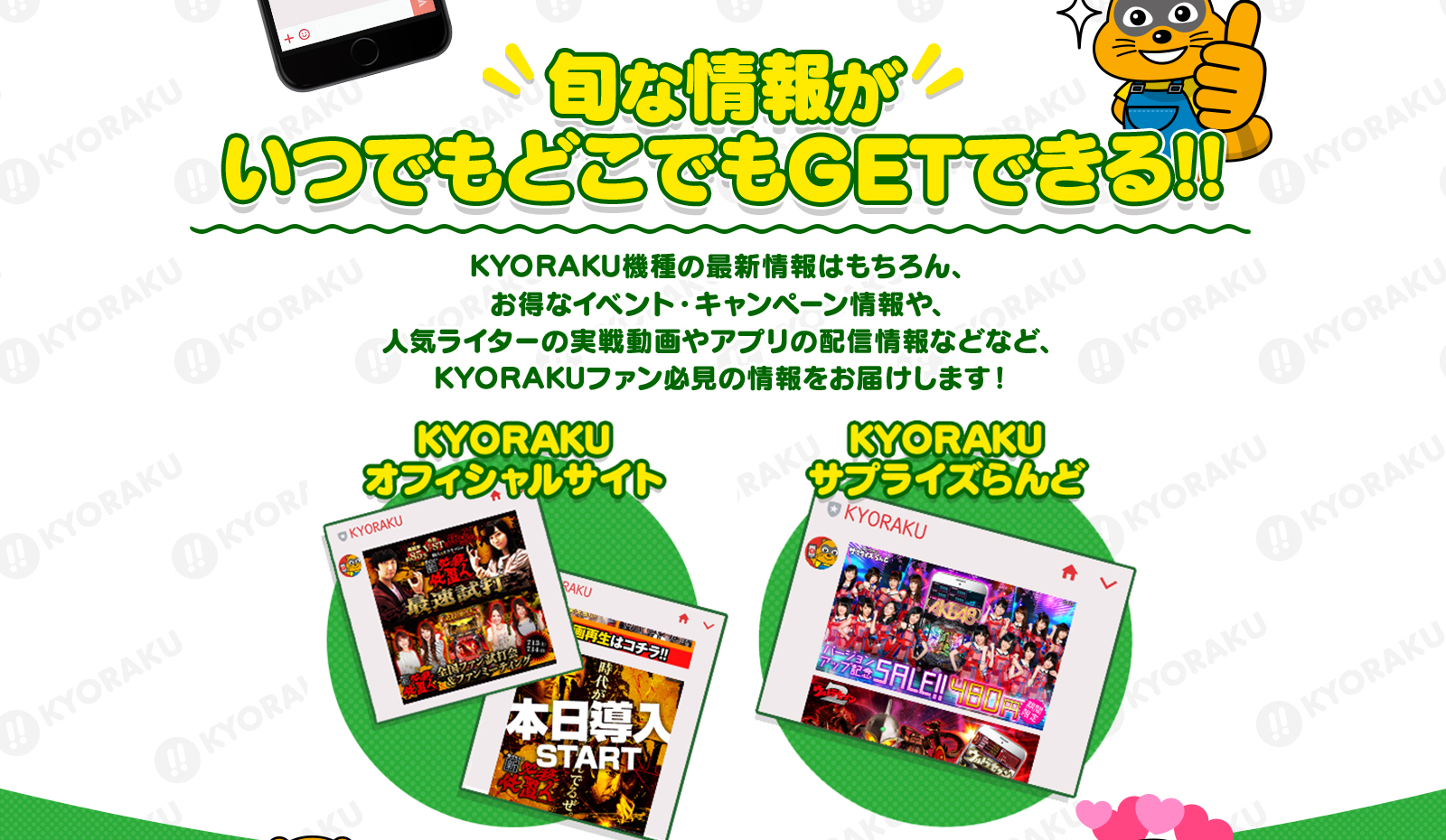 旬な情報がKYORAKU機種の最新情報はもちろん、お得なイベント・キャンペーン情報や、人気ライターの実戦動画やアプリの配信情報などなど、KYORAKUファン必見の情報をお届けします！いつでもどこでもGETできる!!